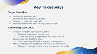 Target Selection
● Determine where to test
● On Demand environment vs static
● Consider containers, cloud, k8s
● Tear down resources after testing (keep it clean)
Connecting with CI/CD
● Consider what the cadence should be
○ Product releases vs time to test
○ If devs are quick, longer tests less often are OK
● Breaking or non-breaking tests
○ Non-breaking allows for longer running tests
● Make sure long running tests don’t ‘wrap’ on themselves
○ Create a means to know a test is running currently
Key Takeaways
 