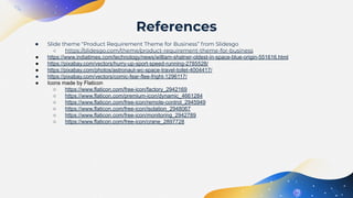● Slide theme “Product Requirement Theme for Business” from Slidesgo
○ https://slidesgo.com/theme/product-requirement-theme-for-business
● https://www.indiatimes.com/technology/news/william-shatner-oldest-in-space-blue-origin-551616.html
● https://pixabay.com/vectors/hurry-up-sport-speed-running-2785528/
● https://pixabay.com/photos/astronaut-wc-space-travel-toilet-4004417/
● https://pixabay.com/vectors/comic-fear-flee-fright-1296117/
● Icons made by Flaticon
○ https://www.flaticon.com/free-icon/factory_2942169
○ https://www.flaticon.com/premium-icon/dynamic_4661284
○ https://www.flaticon.com/free-icon/remote-control_2945949
○ https://www.flaticon.com/free-icon/isolation_2948067
○ https://www.flaticon.com/free-icon/monitoring_2942789
○ https://www.flaticon.com/free-icon/crane_2897728
References
 