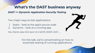 DAST == Dynamic Application Security Testing
Two major ways to test applications:
1. Static - look at the app’s source code
2. Dynamic - look at a running app
Yes, there’s also SCA (sort of a SAST), RASP, IAST, …
For this talk, we’re concentrating on how to
automate testing of running applications.
What’s the DAST business anyway
 
