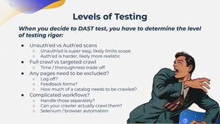 When you decide to DAST test, you have to determine the level
of testing rigor:
● Unauth’ed vs Auth’ed scans
○ Unauth’ed is super easy, likely limits scope
○ Auth’ed is harder, likely more realistic
● Full crawl vs targeted crawl
○ Time / thoroughness trade-off
● Any pages need to be excluded?
○ Log off?
○ Feedback forms?
○ How much of a catalog needs to be crawled?
● Complicated workﬂows?
○ Handle those separately?
○ Can your crawler actually crawl them?
○ Selenium / browser automation
Levels of Testing
 