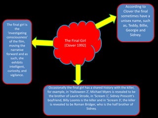 The final girl is
the
‘investigating
consciousness’
of the film,
moving the
narrative
forward and as
such, she
exhibits
intelligent,
curiosity, and
vigilance.

According to
Clover the final
sometimes have a
unisex name, such
as, Teddy, Billie,
Georgie and
Sidney.
The Final Girl
(Clover 1992)

Occasionally the final girl has a shared history with the killer,
for example, in ‘Halloween 2’, Michael Myers is revealed to be
the brother of Laurie Strode, in ‘Scream 1’, Sidney Prescott's
boyfriend, Billy Loomis is the killer and in ‘Scream 3’, the killer
is revealed to be Roman Bridger, who is the half brother of
Sidney.

 