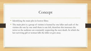 Concept
• Identifying the main plot in horror films:
• The main plot is a group of victims is hunted by one killer and each of the
victims die one by one until there is one left, therefore this increases the
terror as the audience are constantly suspecting the next death. In which the
last surviving girl or woman kills the killer or gets away.
 