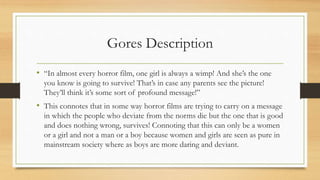 Gores Description
• “In almost every horror film, one girl is always a wimp! And she’s the one
you know is going to survive! That’s in case any parents see the picture!
They’ll think it’s some sort of profound message!”
• This connotes that in some way horror films are trying to carry on a message
in which the people who deviate from the norms die but the one that is good
and does nothing wrong, survives! Connoting that this can only be a women
or a girl and not a man or a boy because women and girls are seen as pure in
mainstream society where as boys are more daring and deviant.
 