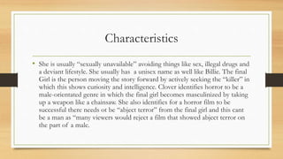 Characteristics
• She is usually “sexually unavailable” avoiding things like sex, illegal drugs and
a deviant lifestyle. She usually has a unisex name as well like Billie. The final
Girl is the person moving the story forward by actively seeking the “killer” in
which this shows curiosity and intelligence. Clover identifies horror to be a
male-orientated genre in which the final girl becomes masculinized by taking
up a weapon like a chainsaw. She also identifies for a horror film to be
successful there needs ot be “abject terror” from the final girl and this cant
be a man as “many viewers would reject a film that showed abject terror on
the part of a male.
 