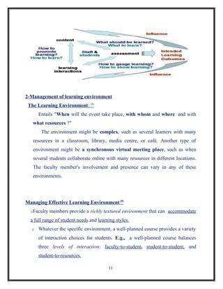 2-Management of learning environment
 The Learning Environment: (8)
      Entails "When will the event take place, with whom and where and with
   what resources ?"
       The environment might be complex, such as several learners with many
   resources in a classroom, library, media centre, or café. Another type of
   environment might be a synchronous virtual meeting place, such as when
   several students collaborate online with many resources in different locations.
   The faculty member's involvement and presence can vary in any of these
   environments.




Managing Effective Learning Environment (8)
  oFaculty   members provide a richly textured environment that can accommodate
  a full range of student needs and learning styles.
  o   Whatever the specific environment, a well-planned course provides a variety
      of interaction choices for students. E.g., a well-planned course balances
      three levels of interaction: faculty-to-student, student-to-student, and
      student-to-resources.

                                         11
 