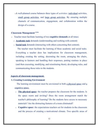 oA   well-planned course balances three types of activities: individual activities,
             small group activities, and large group activities. By ensuring multiple
             channels of communication, engagement, and collaboration within the
             design of a course.


Classroom Management (9,10)
o   Teacher must facilitate learning of two cognitive demands at all times:
    o    Academic task demands (understanding and working with content)
    o    Social task demands (interacting with others concerning that content).
            The teacher must facilitate the learning of these academic and social tasks.
         Everything a teacher does has implications for classroom management,
         including creating the setting, decorating the room, arranging the chairs,
         speaking to learners and handling their responses, putting routines in place
         (and then executing, modifying, and reinstituting them), developing rules, and
         communicating those rules to the students.


Aspects of classroom management.
1. Creating Learning Environment
            The learning environment must be envisioned in both a physical space and a
        cognitive space.
        o    The physical space: the teacher prepares the classroom for the students. Is
             the space warm and inviting? Does the room arrangement match the
             teacher's philosophy of learning? Do the students have access to necessary
             materials? Are the distracting features of a room eliminated?
        o    Cognitive space: the expectations teachers set for students in the classroom
             and the process of creating a motivational climate. Two specific areas of


                                               12
 