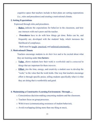 cognitive space that teachers include in their plans are setting expectations
         (i.e., rules and procedures) and creating a motivational climate.
2. Setting Expectations
   Expressed through rules and procedures.
     o    Rules: indicate the expectations for behavior in the classroom, and how
          one interacts with one's peers and the teacher.
     o     Procedures have to do with how things get done. Rules can be, and
          frequently are, developed with the students' help, which increases the
          likelihood of compliance.
           Both must be taught, practiced, and enforced consistently.
3. Motivational Climate
         Teachers encourage students to do their best and to be excited about what
         they are learning under two factors:
     o    Value shows students how their work is worthwhile and is connected to
          things that are important for them interests.
     o    Effort ties the time, energy, and creativity a student uses to develop the
          "work," to the value that the work holds. One way that teachers encourage
          effort is through specific praise, telling students specifically what it is that
          they are doing that is worthwhile and good.




4. Maintaining a Constructive Learning Environment. Through.....
     o Conscientious decision-making concerning students and the classroom.
     o Teachers focus on group processes.
     o With-it-ness (communicating awareness of student behavior),
     o Avoid overlapping (doing more than one thing at once),

                                            13
 