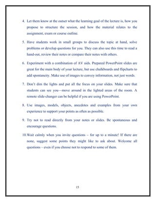 4. Let them know at the outset what the learning goal of the lecture is, how you
   propose to structure the session, and how the material relates to the
   assignment, exam or course outline.

5. Have students work in small groups to discuss the topic at hand, solve
   problems or develop questions for you. They can also use this time to read a
   hand-out, review their notes or compare their notes with others.

6. Experiment with a combination of AV aids. Prepared PowerPoint slides are
   great for the main body of your lecture, but use chalkboards and flipcharts to
   add spontaneity. Make use of images to convey information, not just words.

7. Don’t dim the lights and put all the focus on your slides. Make sure that
   students can see you—move around in the lighted areas of the room. A
   remote slide-changer can be helpful if you are using PowerPoint.

8. Use images, models, objects, anecdotes and examples from your own
   experience to support your points as often as possible.

9. Try not to read directly from your notes or slides. Be spontaneous and
   encourage questions.

10.Wait calmly when you invite questions – for up to a minute! If there are
   none, suggest some points they might like to ask about. Welcome all
   questions – even if you choose not to respond to some of them.




                                     15
 