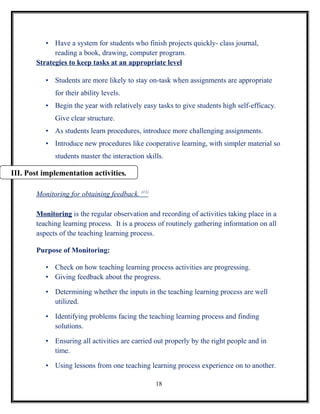 • Have a system for students who finish projects quickly- class journal,
             reading a book, drawing, computer program.
       Strategies to keep tasks at an appropriate level

          • Students are more likely to stay on-task when assignments are appropriate
             for their ability levels.
          • Begin the year with relatively easy tasks to give students high self-efficacy.
             Give clear structure.
          • As students learn procedures, introduce more challenging assignments.
          • Introduce new procedures like cooperative learning, with simpler material so
             students master the interaction skills.

III. Post implementation activities.

       Monitoring for obtaining feedback. (11)

       Monitoring is the regular observation and recording of activities taking place in a
       teaching learning process. It is a process of routinely gathering information on all
       aspects of the teaching learning process.

       Purpose of Monitoring:

          • Check on how teaching learning process activities are progressing.
          • Giving feedback about the progress.

          • Determining whether the inputs in the teaching learning process are well
            utilized.

          • Identifying problems facing the teaching learning process and finding
            solutions.

          • Ensuring all activities are carried out properly by the right people and in
            time.

          • Using lessons from one teaching learning process experience on to another.

                                                 18
 