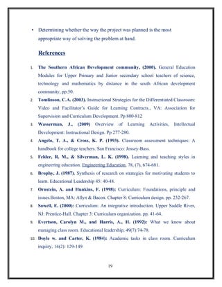 • Determining whether the way the project was planned is the most
     appropriate way of solving the problem at hand.

     References

1.   The Southern African Development community, (2000). General Education
     Modules for Upper Primary and Junior secondary school teachers of science,
     technology and mathematics by distance in the south African development
     community, pp:50.
2.   Tomlinson, C.A. (2003). Instructional Strategies for the Differentiated Classroom:
     Video and Facilitator’s Guide for Learning Contracts., VA: Association for
     Supervision and Curriculum Development. Pp 800-812
3.   Wasserman,     J.,   (2009)   Overview     of   Learning    Activities,   Intellectual
     Development: Instructional Design. Pp 277-280.
4.   Angelo, T. A., & Cross, K. P. (1993). Classroom assessment techniques: A
     handbook for college teachers. San Francisco: Jossey-Bass.
5.   Felder, R. M., & Silverman, L. K. (1998). Learning and teaching styles in
     engineering education. Engineering Education, 78, (7), 674-681.
6.   Brophy, J. (1987). Synthesis of research on strategies for motivating students to
     learn. Educational Leadership 45: 40-48.
7.   Ornstein, A. and Hunkins, F. (1998): Curriculum: Foundations, principle and
     issues.Boston, MA: Allyn & Bacon. Chapter 8: Curriculum design. pp. 232-267.
8.   Sowell, E. (2000): Curriculum: An integrative introduction. Upper Saddle River,
     NJ: Prentice-Hall. Chapter 3: Curriculum organization. pp. 41-64.
9.   Evertson, Carolyn M., and Harris, A., H. (1992): What we know about
     managing class room. Educational leadership, 49(7):74-78.
10. Doyle w. and Carter, K. (1984): Academic tasks in class room. Curriculum

     inquiry, 14(2): 129-149.



                                         19
 
