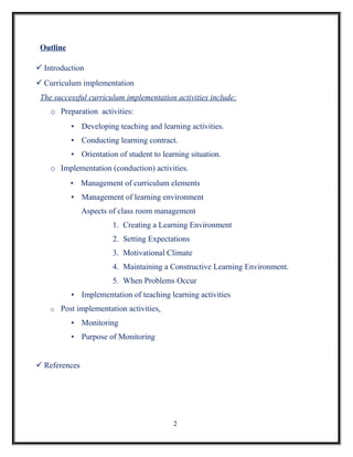 Outline

 Introduction
 Curriculum implementation
 The successful curriculum implementation activities include:
    o Preparation activities:
           • Developing teaching and learning activities.
           • Conducting learning contract.
           • Orientation of student to learning situation.
    o Implementation (conduction) activities.
           • Management of curriculum elements
           • Management of learning environment
               Aspects of class room management
                        1. Creating a Learning Environment
                        2. Setting Expectations
                        3. Motivational Climate
                        4. Maintaining a Constructive Learning Environment.
                        5. When Problems Occur
           • Implementation of teaching learning activities
    o   Post implementation activities.
           • Monitoring
           • Purpose of Monitoring


 References




                                           2
 