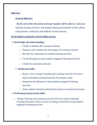 Objectives

       General Objective:

        By the end of this discussion doctorate students will be able to: implement
       teaching learning activities and manage learning environment in three phases
       of preparation, conduction and feedback for their lectures

INTENDED LEARNING OUTCOMES (ILOs)

 1- Knowledge and understanding:
           o   Clarify to Students the Learning Contracts
           o   Explain to their students the Advantages of Learning Contracts
           o   Describe the Importance of teaching learning activities

           o List the Strategies to keep students engaged in learning activities

           o   Clarify the curriculum elements

        Intellectual skills:

           o   Discuss how to design Teaching and Learning Activities (TLAs) to
               align to Intended Learning Outcomes for program orally.
           o   Summarize the Strategies to keep students engaged in learning
               activities .
           o Attain students intentions during their lectures as mentioned in lecture.
 2- Professional and practical skills:

   o     Design Teaching and Learning Activities (TLAs) to align to Intended
        Learning Outcomes of their courses as strategy mentioned to keep students
        engaged in learning activities




                                           3
 
