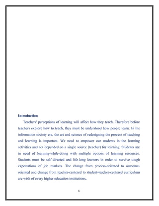 Introduction
   Teachers' perceptions of learning will affect how they teach. Therefore before
teachers explore how to teach, they must be understood how people learn. In the
information society era, the art and science of redesigning the process of teaching
and learning is important. We need to empower our students in the learning
activities and not depended on a single source (teacher) for learning. Students are
in need of learning-while-doing with multiple options of learning resources.
Students must be self-directed and life-long learners in order to survive tough
expectations of job markets. The change from process-oriented to outcome-
oriented and change from teacher-centered to student-teacher-centered curriculum
are wish of every higher education institutions.


                                          6
 