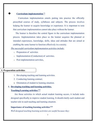            Curriculum implementation (1)
                     Curriculum implementation entails putting into practice the officially
            prescribed courses of study, syllabuses and subjects. The process involves
            helping the learner to acquire knowledge or experience. It is important to note
            that curriculum implementation cannot take place without the learner.
                  The learner is therefore the central figure in the curriculum implementation
            process. Implementation takes place as the learner acquires the planned or
            intended experiences, knowledge, skills, ideas and attitudes that are aimed at
            enabling the same learner to function effectively in a society.
          The successful curriculum implementation activities include:
             o     Preparation of activities
             o     Implementation (Conduction) of activities.
             o     Post implementation activities.



I. Preparation activities

             1. Developing teaching and learning activities.
             2. Conducting learning contract.
             3.    Orientation of student to learning situation.
       1. Developing teaching and learning activities.
          Teaching/Learning activities (3,5)
              Are those activities in which actual student learning occurs, it include tasks
          designed specifically to improve student learning. It should clarify each student and
          teacher role in each teaching and learning situation.

          Importance of teaching learning activities (3,4)
          Well designed teaching learning activities are useful because they:
                                                       7
 
