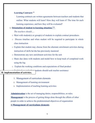 Learning Contracts (2)
                    Learning contracts are written agreements between teachers and students that
                    outline: What students will learn? How they will learn it? The time for each
                    learning experience, and how they will be evaluated?
         3.   Orientation of student to learning situation.(2,6)
                The teachers should…..
              o Meet with student(s) or group(s) of students to explain contract procedures
              o Discuss timeline and when student will be required to participate in whole
                class instruction
              o Explain that student may choose from the alternate enrichment activities during
                instruction of skills he/she has previously mastered
              o Demonstrate any new enrichment activities for the unit
              o Share due dates with students and model how to keep track of completed work
                using the log
              o Explain the working conditions and expectations of final product
              o Explain how and when students should seek teacher assistance
II. implementation of activities.

               1. Management of curriculum elements
               2.   Management of learning environment
               3.   Implementation of teaching learning activities


          Administration is the act of managing duties, responsibilities, or rules.
          Management is the process of getting things done through the efforts of other
          people in order to achieve the predetermined objectives of organization
          1-Management of curriculum elements


                                                      9
 