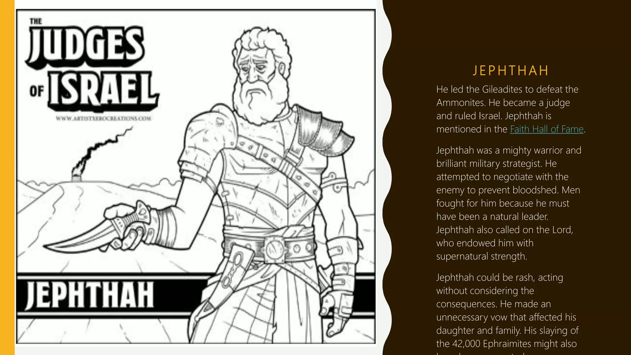 J E P H T H A H
He led the Gileadites to defeat the
Ammonites. He became a judge
and ruled Israel. Jephthah is
mentioned in the Faith Hall of Fame.
Jephthah was a mighty warrior and
brilliant military strategist. He
attempted to negotiate with the
enemy to prevent bloodshed. Men
fought for him because he must
have been a natural leader.
Jephthah also called on the Lord,
who endowed him with
supernatural strength.
Jephthah could be rash, acting
without considering the
consequences. He made an
unnecessary vow that affected his
daughter and family. His slaying of
the 42,000 Ephraimites might also
 