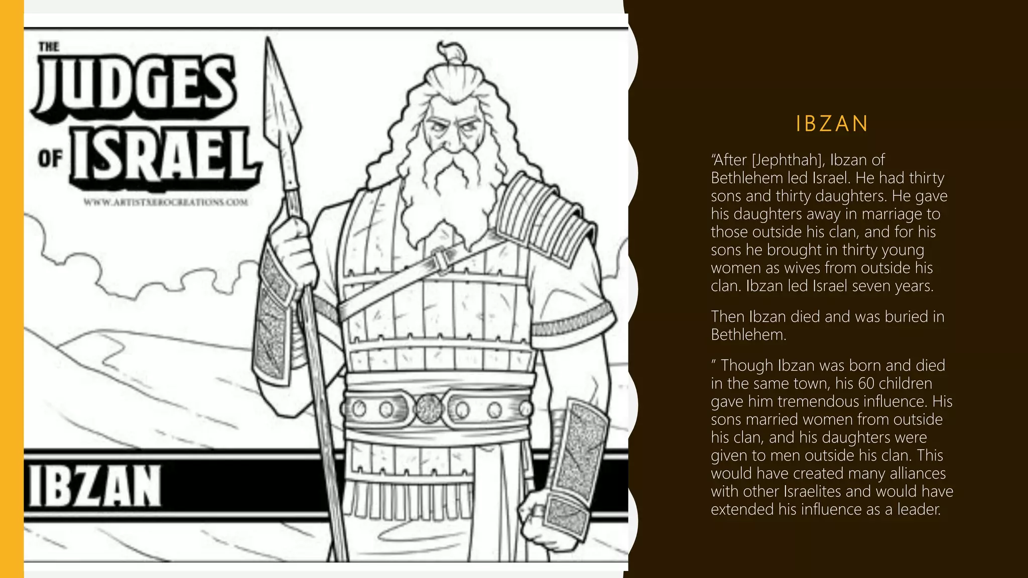 I B Z A N
“After [Jephthah], Ibzan of
Bethlehem led Israel. He had thirty
sons and thirty daughters. He gave
his daughters away in marriage to
those outside his clan, and for his
sons he brought in thirty young
women as wives from outside his
clan. Ibzan led Israel seven years.
Then Ibzan died and was buried in
Bethlehem.
” Though Ibzan was born and died
in the same town, his 60 children
gave him tremendous influence. His
sons married women from outside
his clan, and his daughters were
given to men outside his clan. This
would have created many alliances
with other Israelites and would have
extended his influence as a leader.
 