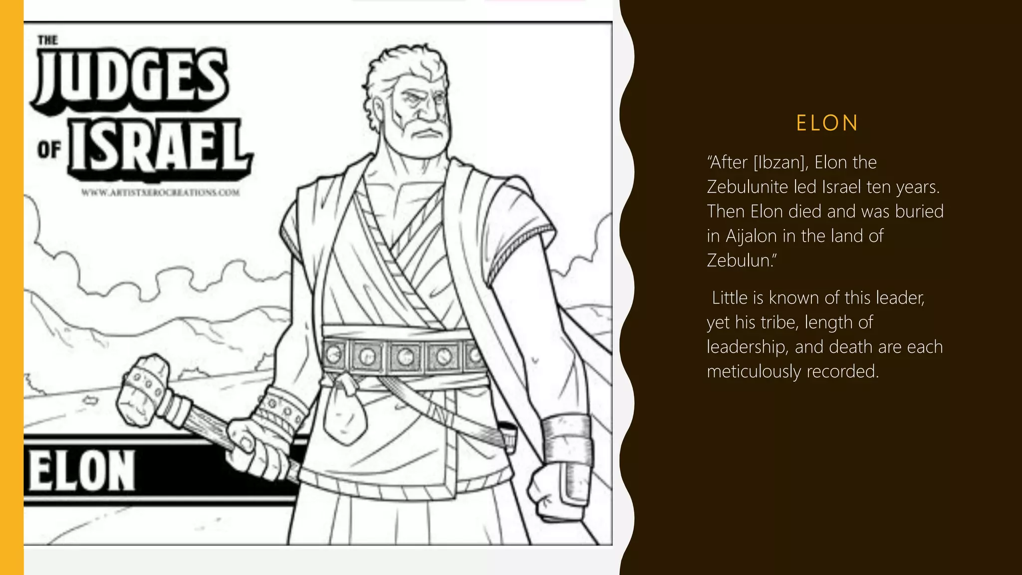 E LO N
“After [Ibzan], Elon the
Zebulunite led Israel ten years.
Then Elon died and was buried
in Aijalon in the land of
Zebulun.”
Little is known of this leader,
yet his tribe, length of
leadership, and death are each
meticulously recorded.
 