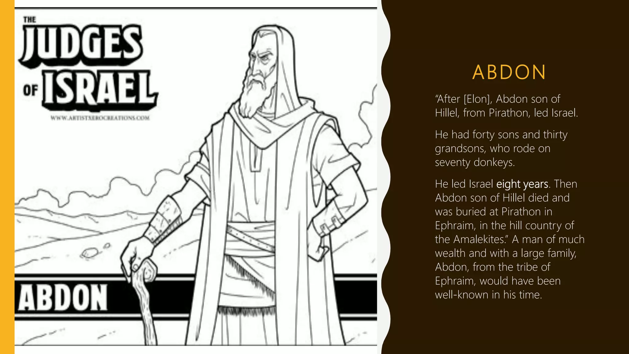 ABDON
“After [Elon], Abdon son of
Hillel, from Pirathon, led Israel.
He had forty sons and thirty
grandsons, who rode on
seventy donkeys.
He led Israel eight years. Then
Abdon son of Hillel died and
was buried at Pirathon in
Ephraim, in the hill country of
the Amalekites.” A man of much
wealth and with a large family,
Abdon, from the tribe of
Ephraim, would have been
well-known in his time.
 