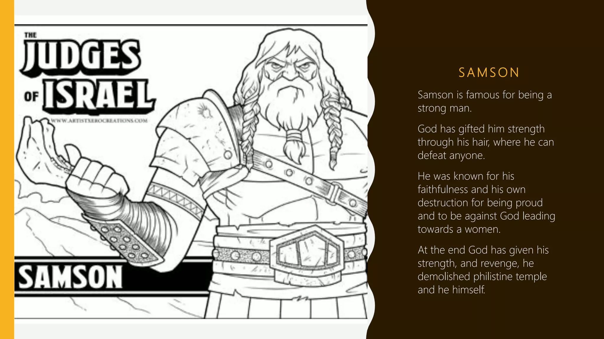 S A M S O N
Samson is famous for being a
strong man.
God has gifted him strength
through his hair, where he can
defeat anyone.
He was known for his
faithfulness and his own
destruction for being proud
and to be against God leading
towards a women.
At the end God has given his
strength, and revenge, he
demolished philistine temple
and he himself.
 
