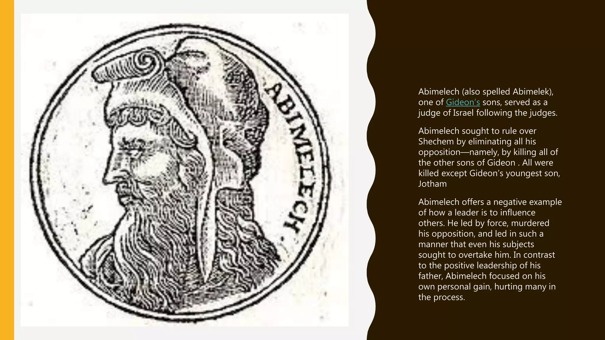 Abimelech (also spelled Abimelek),
one of Gideon’s sons, served as a
judge of Israel following the judges.
Abimelech sought to rule over
Shechem by eliminating all his
opposition—namely, by killing all of
the other sons of Gideon . All were
killed except Gideon’s youngest son,
Jotham
Abimelech offers a negative example
of how a leader is to influence
others. He led by force, murdered
his opposition, and led in such a
manner that even his subjects
sought to overtake him. In contrast
to the positive leadership of his
father, Abimelech focused on his
own personal gain, hurting many in
the process.
 