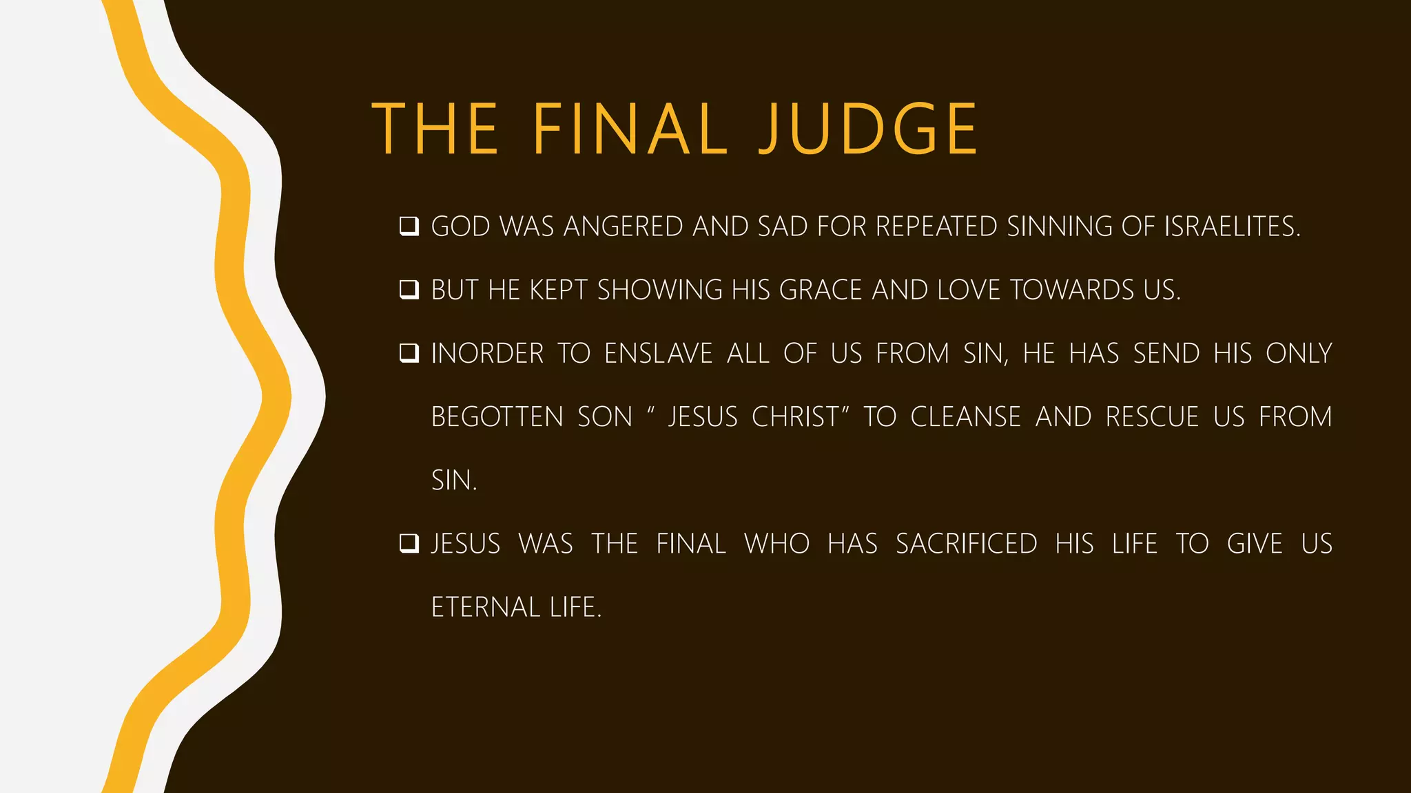 THE FINAL JUDGE
 GOD WAS ANGERED AND SAD FOR REPEATED SINNING OF ISRAELITES.
 BUT HE KEPT SHOWING HIS GRACE AND LOVE TOWARDS US.
 INORDER TO ENSLAVE ALL OF US FROM SIN, HE HAS SEND HIS ONLY
BEGOTTEN SON “ JESUS CHRIST” TO CLEANSE AND RESCUE US FROM
SIN.
 JESUS WAS THE FINAL WHO HAS SACRIFICED HIS LIFE TO GIVE US
ETERNAL LIFE.
 