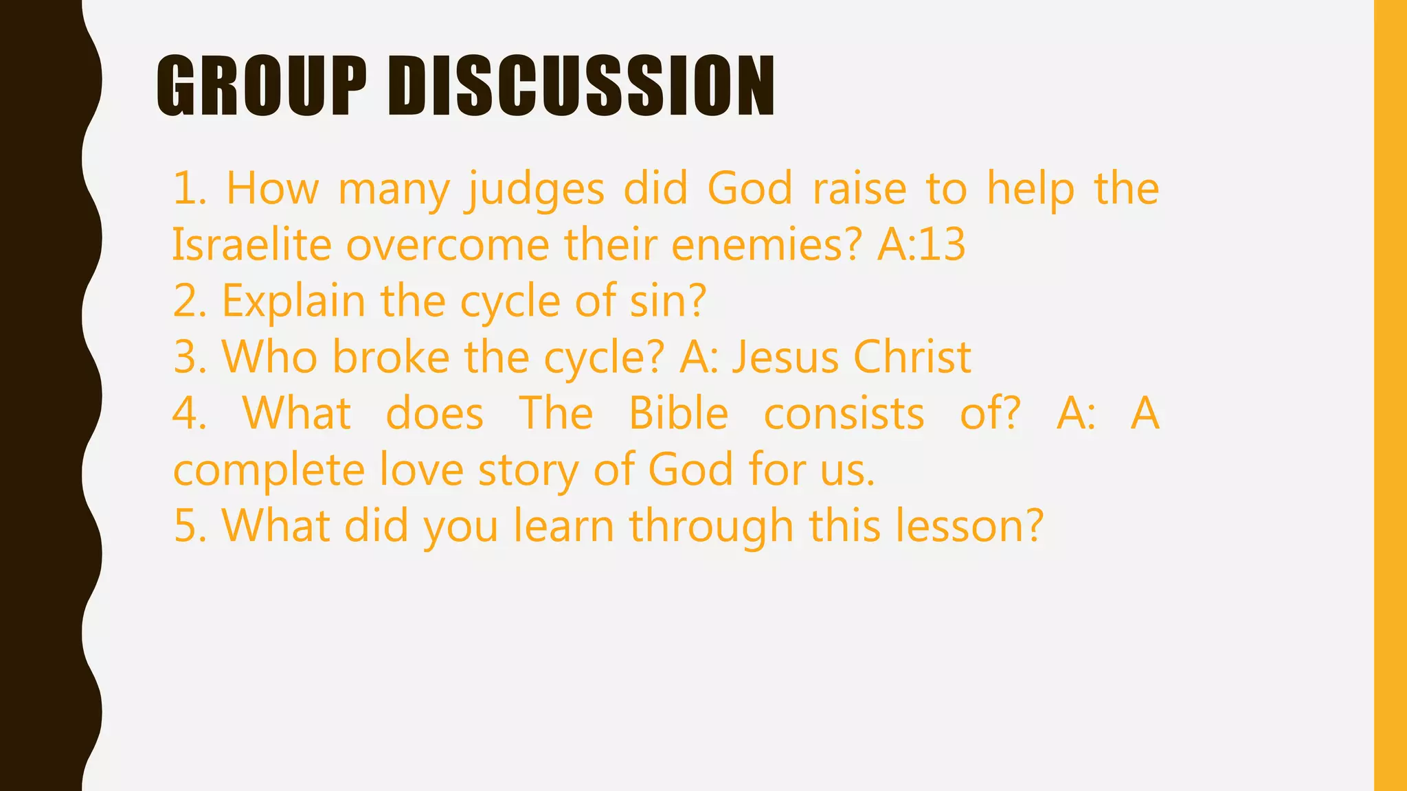 GROUP DISCUSSION
1. How many judges did God raise to help the
Israelite overcome their enemies? A:13
2. Explain the cycle of sin?
3. Who broke the cycle? A: Jesus Christ
4. What does The Bible consists of? A: A
complete love story of God for us.
5. What did you learn through this lesson?
 