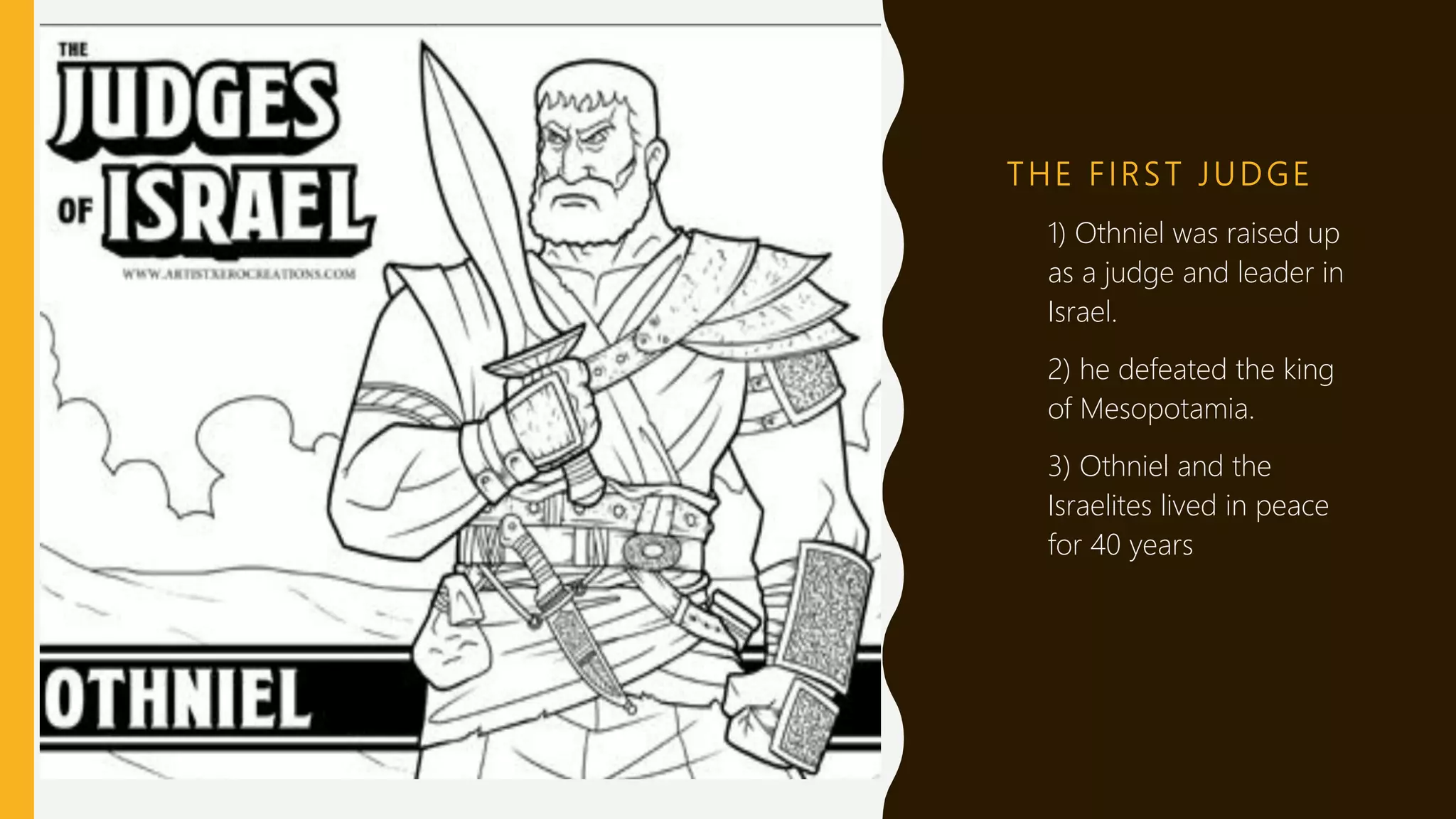 T H E F I RS T J U D GE
1) 1) Othniel was raised up
as a judge and leader in
Israel.
2) 2) he defeated the king
of Mesopotamia.
3) 3) Othniel and the
Israelites lived in peace
for 40 years
 