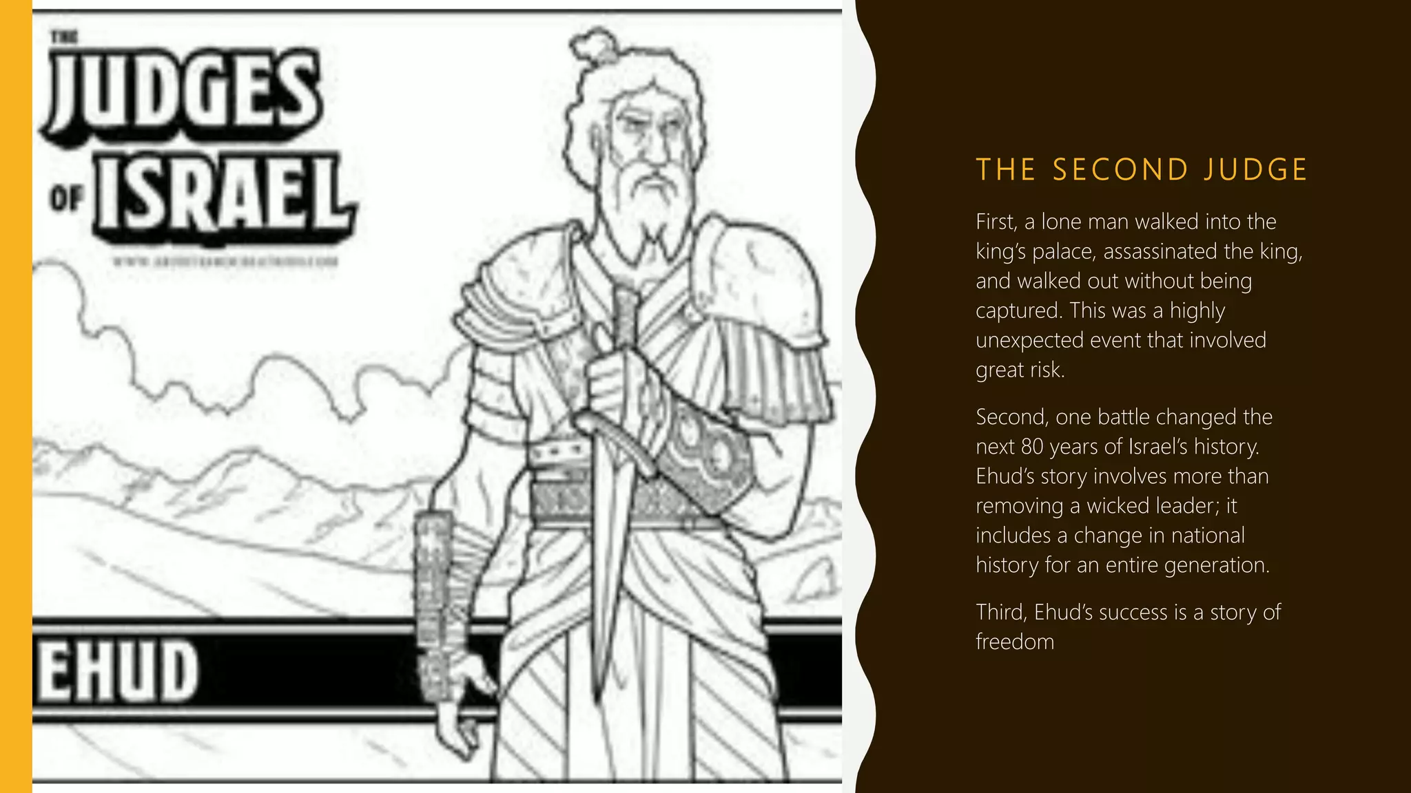 T H E S E CO N D J U D G E
First, a lone man walked into the
king’s palace, assassinated the king,
and walked out without being
captured. This was a highly
unexpected event that involved
great risk.
Second, one battle changed the
next 80 years of Israel’s history.
Ehud’s story involves more than
removing a wicked leader; it
includes a change in national
history for an entire generation.
Third, Ehud’s success is a story of
freedom
 