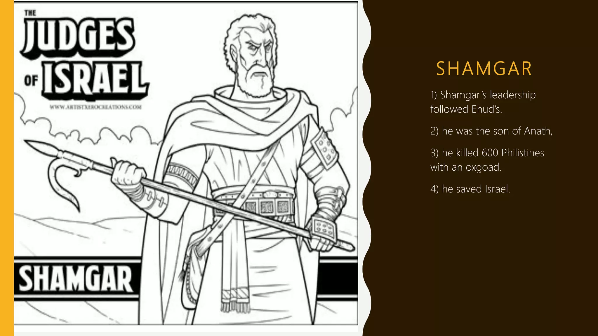 SHAMGAR
1) 1) Shamgar’s leadership
followed Ehud’s.
2) 2) he was the son of Anath,
3) 3) he killed 600 Philistines
with an oxgoad.
4) 4) he saved Israel.
 