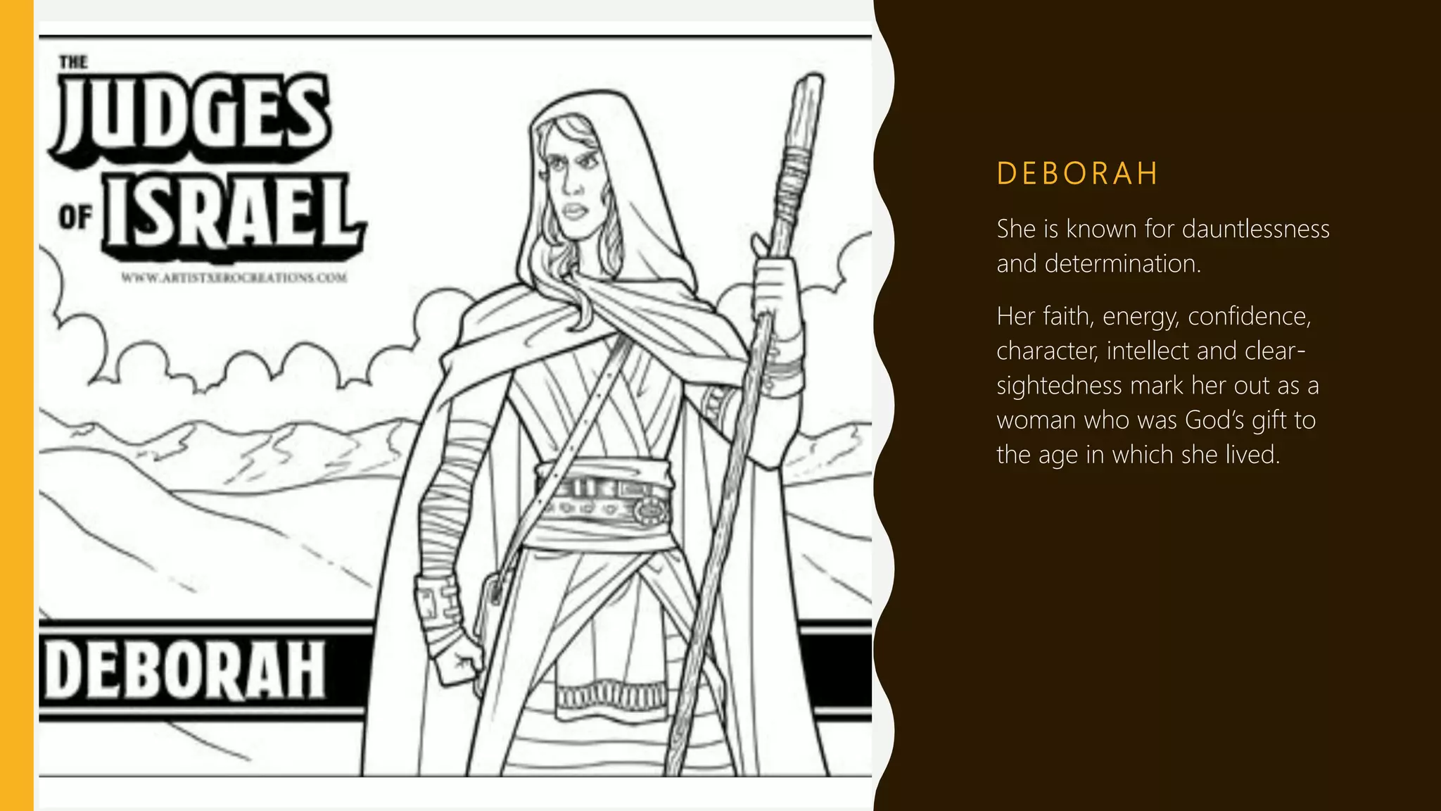 D E B O R A H
She is known for dauntlessness
and determination.
Her faith, energy, confidence,
character, intellect and clear-
sightedness mark her out as a
woman who was God’s gift to
the age in which she lived.
 