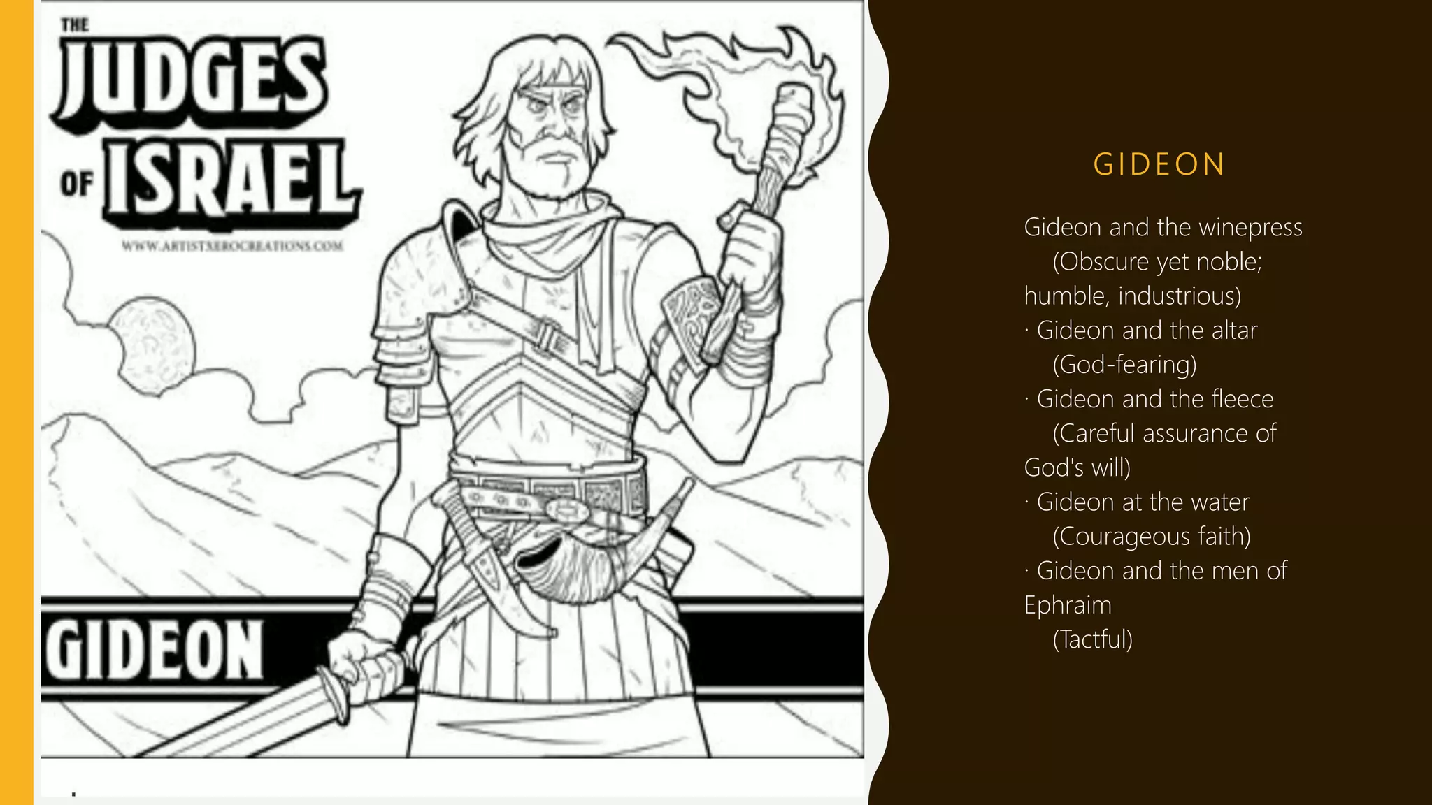 G I D E O N
 Gideon and the winepress
(Obscure yet noble;
humble, industrious)
· Gideon and the altar
(God-fearing)
· Gideon and the fleece
(Careful assurance of
God's will)
· Gideon at the water
(Courageous faith)
· Gideon and the men of
Ephraim
(Tactful)
 