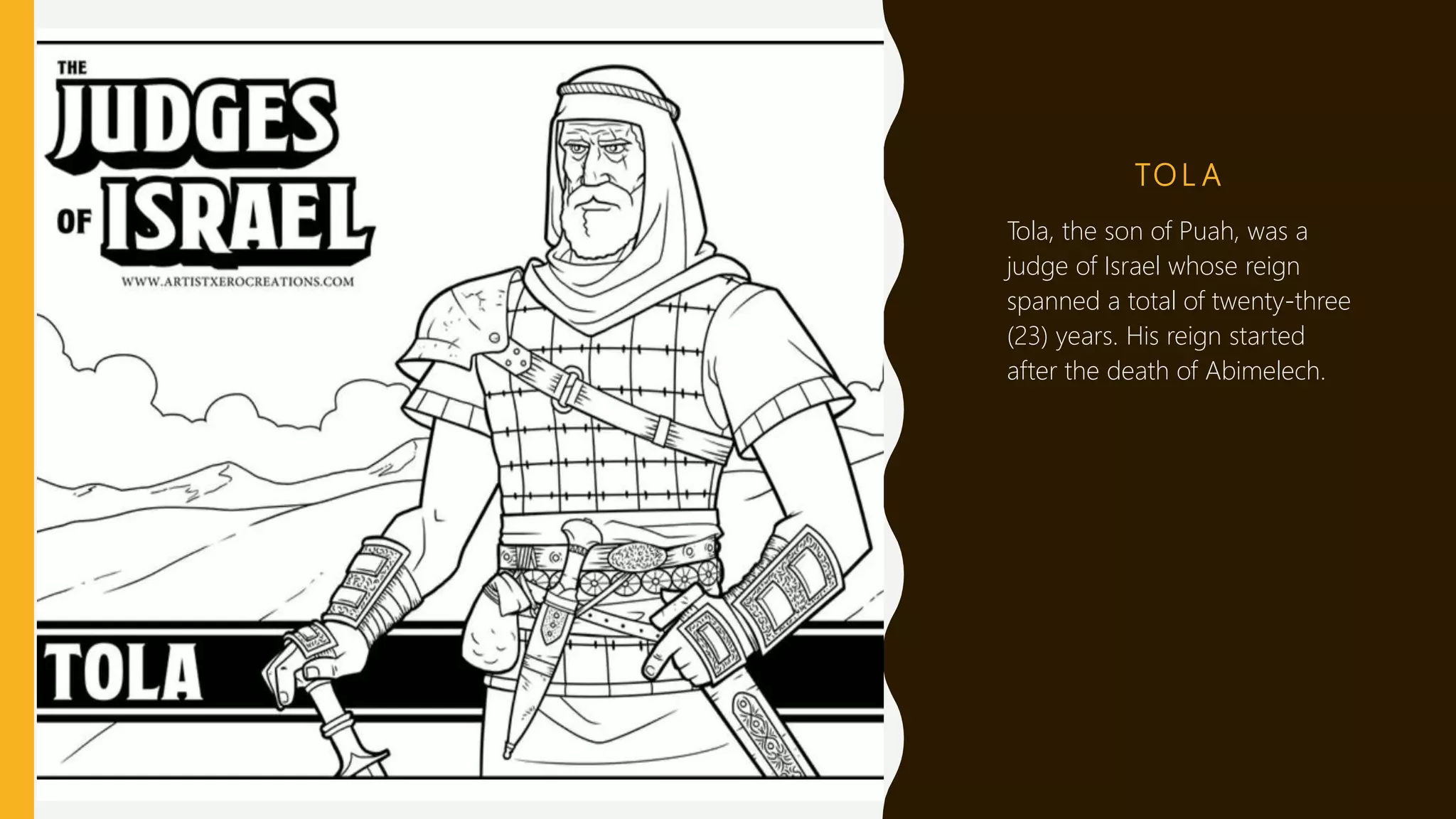 TO L A
Tola, the son of Puah, was a
judge of Israel whose reign
spanned a total of twenty-three
(23) years. His reign started
after the death of Abimelech.
 
