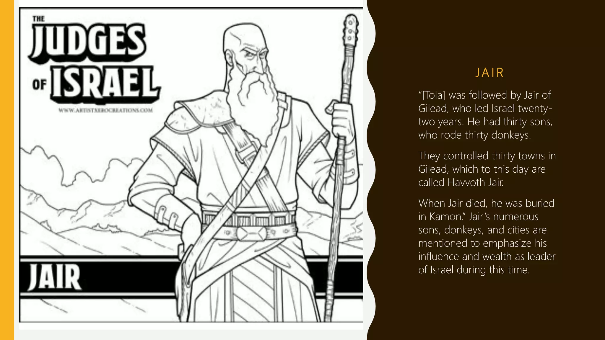 JA I R
“[Tola] was followed by Jair of
Gilead, who led Israel twenty-
two years. He had thirty sons,
who rode thirty donkeys.
They controlled thirty towns in
Gilead, which to this day are
called Havvoth Jair.
When Jair died, he was buried
in Kamon.” Jair’s numerous
sons, donkeys, and cities are
mentioned to emphasize his
influence and wealth as leader
of Israel during this time.
 