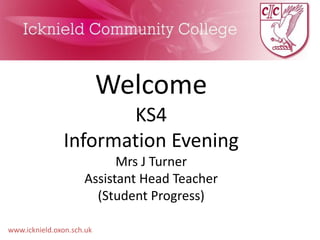 www.icknield.oxon.sch.uk 
Welcome 
KS4 
Information Evening 
Mrs J Turner 
Assistant Head Teacher 
(Student Progress) 
 