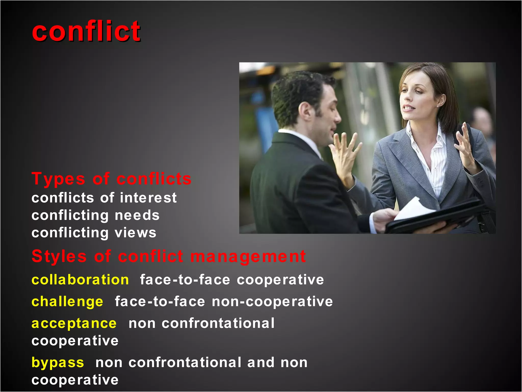 conflict Types of conflicts conflicts of interest conflicting needs conflicting views Styles of conflict management collaboration  face-to-face cooperative challenge  face-to-face non-cooperative acceptance  non confrontational cooperative bypass  non confrontational and non cooperative compromise  incorporates elements of other styles 