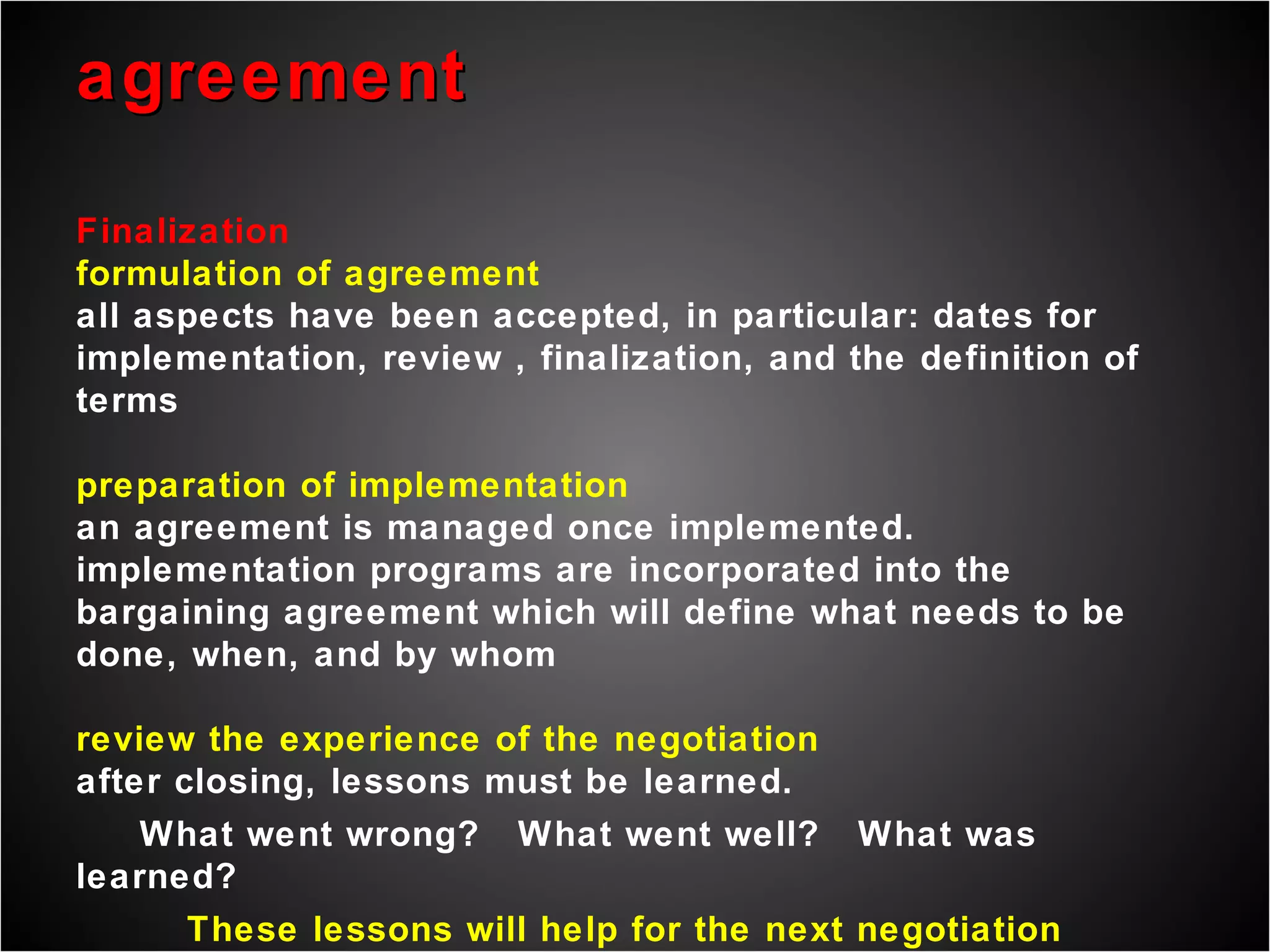 agreement Finalization formulation of agreement all aspects have been accepted, in particular: dates for implementation, review , finalization, and the definition of terms preparation of implementation an agreement is managed once implemented. implementation programs are incorporated into the bargaining agreement which will define what needs to be done, when, and by whom  review the experience of the negotiation after closing, lessons must be learned.  What went wrong?  What went well?  What was learned? These lessons will help for the next negotiation 