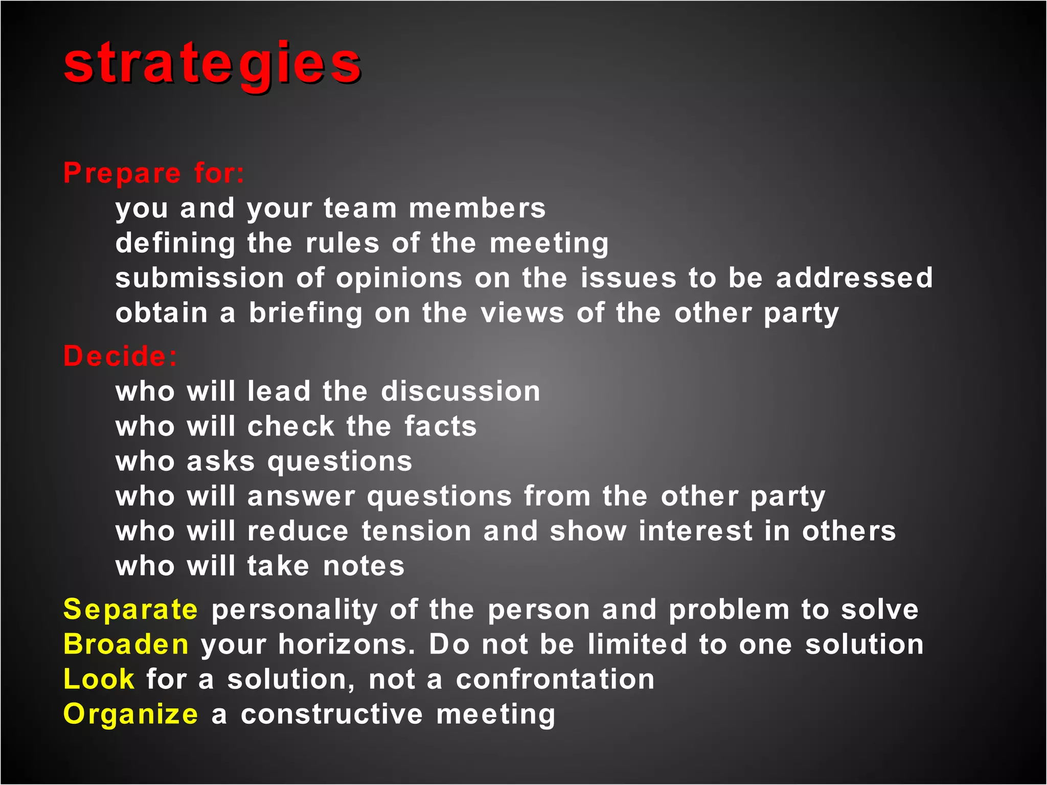 strategies Prepare for: you and your team members defining the rules of the meeting submission of opinions on the issues to be addressed obtain a briefing on the views of the other party Decide: who will lead the discussion who will check the facts who asks questions who will answer questions from the other party who will reduce tension and show interest in others who will take notes Separate  personality of the person and problem to solve Broaden  your horizons. Do not be limited to one solution Look  for a solution, not a confrontation Organize  a constructive meeting  