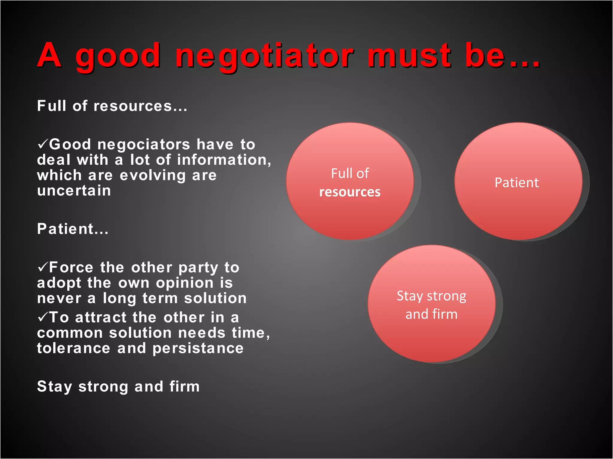 A good negotiator must be… Full of resources… Good negociators have to deal with a lot of information, which are evolving are uncertain Patient… Force the other party to adopt the own opinion is never a long term solution To attract the other in a common solution needs time, tolerance and persistance Stay strong and firm  Full of  resources Patient  Stay strong and firm 