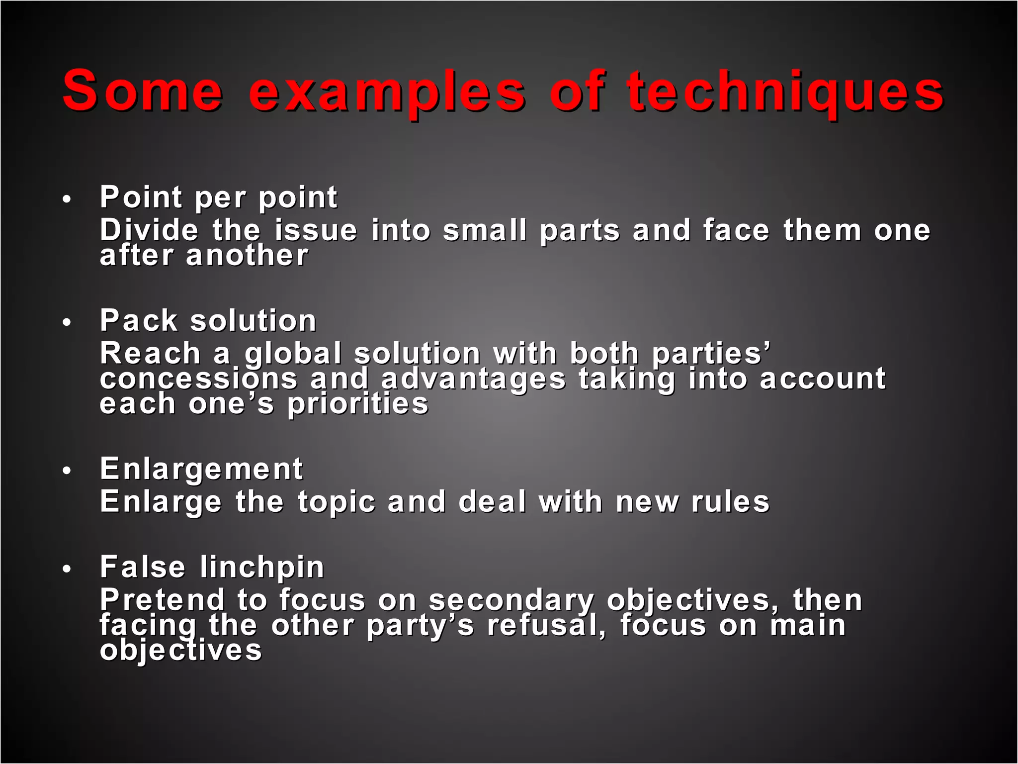 Some examples of techniques Point per point Divide the issue into small parts and face them one after another Pack solution Reach a global solution with both parties’ concessions and advantages taking into account each one’s priorities Enlargement Enlarge the topic and deal with new rules False linchpin Pretend to focus on secondary objectives, then facing the other party’s refusal, focus on main objectives 