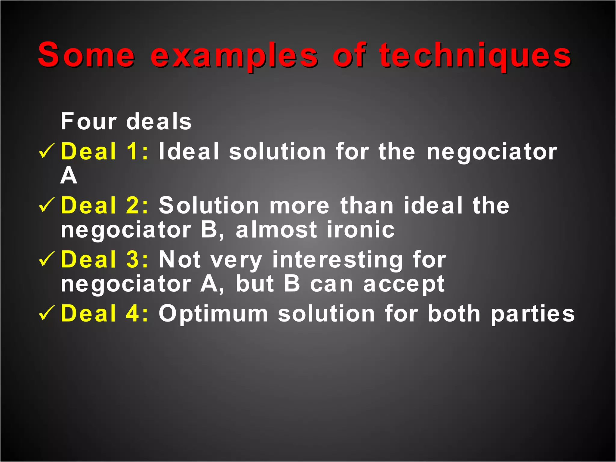 Some examples of techniques Four deals  Deal 1:  Ideal solution for the negociator A Deal 2:  Solution more than ideal the negociator B, almost ironic Deal 3:  Not very interesting for negociator A, but B can accept Deal 4:  Optimum solution for both parties 