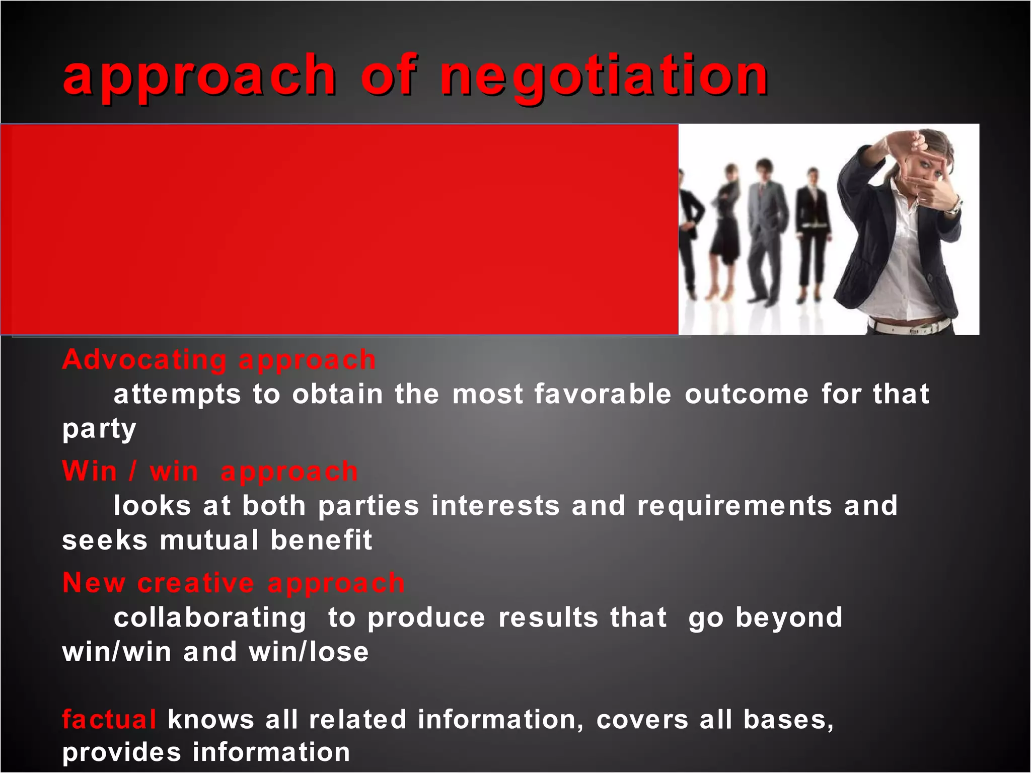 approach of negotiation Advocating approach attempts to obtain the most favorable outcome for that party Win / win  approach looks at both parties interests and requirements and seeks mutual benefit New creative approach collaborating  to produce results that  go beyond win/win and win/lose  factual  knows all related information, covers all bases, provides information   relational  establish relationships, builds trust and perceives other party’s position   intuitive  unexpected solutions or approach, anticipates progress, sees big picture   logical  sets rules, develops an agenda, argues logically than emotionally, adapts   