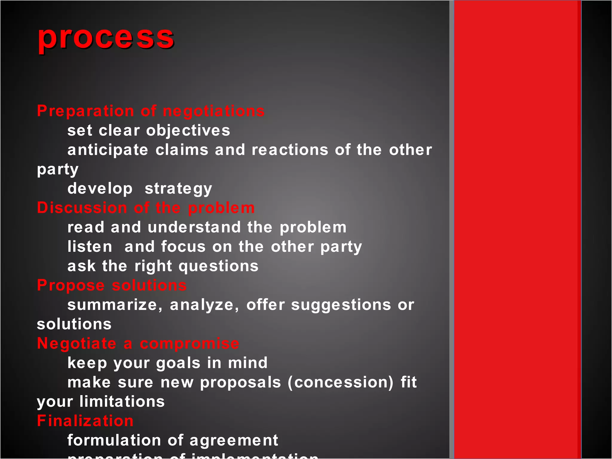 process Preparation of negotiations set clear objectives anticipate claims and reactions of the other party develop  strategy Discussion of the problem read and understand the problem listen  and focus on the other party ask the right questions Propose solutions summarize, analyze, offer suggestions or solutions  Negotiate a compromise keep your goals in mind make sure new proposals (concession) fit your limitations Finalization formulation of agreement preparation of implementation review the experience of the negotiation 
