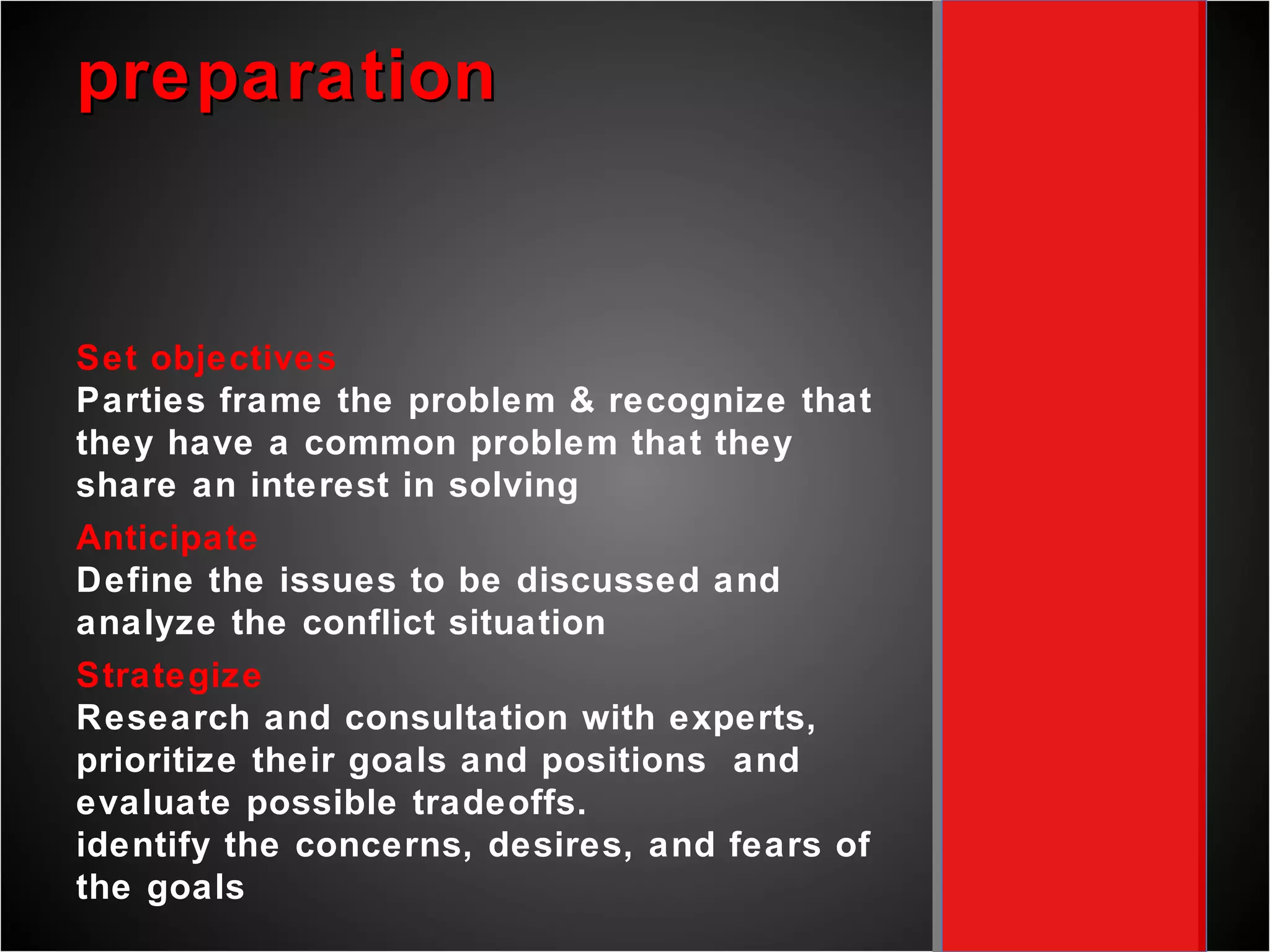 preparation Set objectives Parties frame the problem & recognize that they have a common problem that they share an interest in solving Anticipate Define the issues to be discussed and analyze the conflict situation  Strategize Research and consultation with experts, prioritize their goals and positions  and evaluate possible tradeoffs.  identify the concerns, desires, and fears of the goals  understand needs, know priorities, identify boundaries  count resources, develop walk-away position 