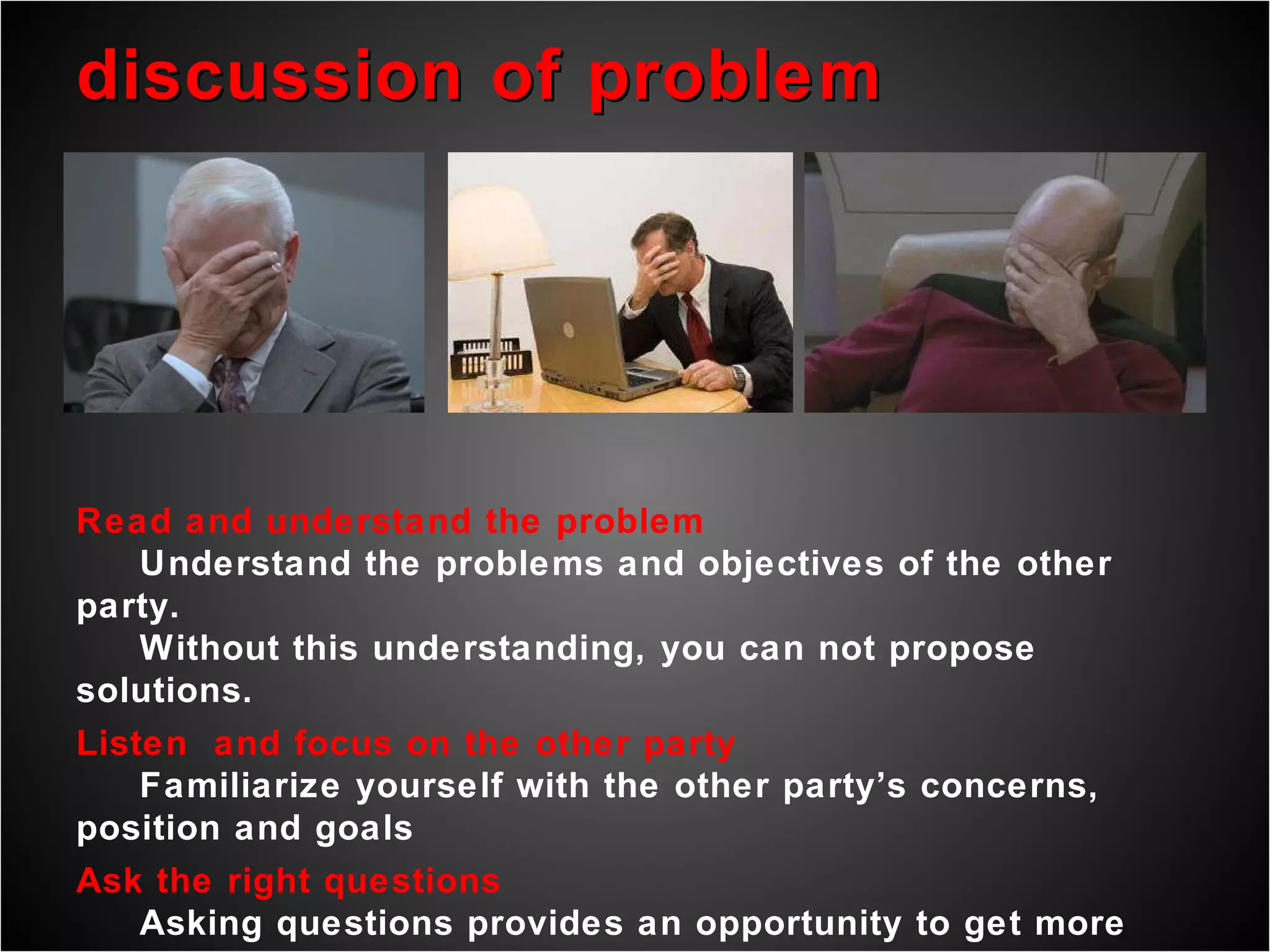 discussion of problem Read and understand the problem Understand the problems and objectives of the other party. Without this understanding, you can not propose solutions. Listen  and focus on the other party Familiarize yourself with the other party’s concerns, position and goals Ask the right questions Asking questions provides an opportunity to get more information and ensure that  the given information is understood.  Asking questions considers the arguments of the other party. 