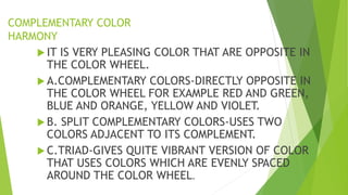 COMPLEMENTARY COLOR
HARMONY
 IT IS VERY PLEASING COLOR THAT ARE OPPOSITE IN
THE COLOR WHEEL.
 A.COMPLEMENTARY COLORS-DIRECTLY OPPOSITE IN
THE COLOR WHEEL FOR EXAMPLE RED AND GREEN,
BLUE AND ORANGE, YELLOW AND VIOLET.
 B. SPLIT COMPLEMENTARY COLORS-USES TWO
COLORS ADJACENT TO ITS COMPLEMENT.
 C.TRIAD-GIVES QUITE VIBRANT VERSION OF COLOR
THAT USES COLORS WHICH ARE EVENLY SPACED
AROUND THE COLOR WHEEL.
 