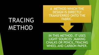 TRACING
METHOD
METHOD IN THIS METHOD, IT USES
LIGHT SOURCES ,MAKING
CHALKS OR PENCIL,TRACING
WHEEL AND CARBON PAPER.
A METHOD WHICH THE
DESIGN IS DIRECTLY
TRANSFERRED ONTO THE
FABRIC.
 