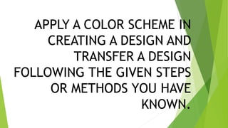 APPLY A COLOR SCHEME IN
CREATING A DESIGN AND
TRANSFER A DESIGN
FOLLOWING THE GIVEN STEPS
OR METHODS YOU HAVE
KNOWN.
 