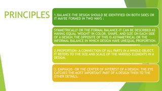 PRINCIPLES 1.BALANCE-THE DESIGN SHOULD BE IDENTIFIED ON BOTH SIDES OR
IT MAYBE FORMED IN TWO WAYS :
SYMMETRICALLY OR THE FORMAL BALANCE-IT CAN BE DESCRIBED AS
HAVING EQUAL 'WEIGHT' IN COLOR, SHAPE, AND SIZE ON EACH SIDE
OF A DESIGN.THE OPPOSITE OF THIS IS ASYMMETRICAL OR THE
INFORMAL BALANCE IN WHICH DESIGN HAVE UNEQUAL PROPORTION.
2.PROPORTION- A CONNECTION OF ALL PARTS IN A WHOLE OBJECT.
IT REFERS TO THE SIZE AND SCALE OF THE VARIOUS ELEMENTS IN A
DESIGN.
3. EMPHASIS –OR THE CENTER OF INTEREST OF A DESIGN. THE EYE
CATCHES THE MOST IMPORTANT PART OF A DESIGN THEN TO THE
OTHER DETAILS.
 