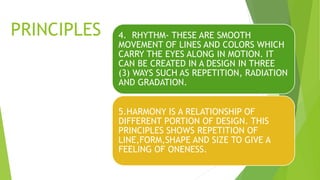 PRINCIPLES 4. RHYTHM- THESE ARE SMOOTH
MOVEMENT OF LINES AND COLORS WHICH
CARRY THE EYES ALONG IN MOTION. IT
CAN BE CREATED IN A DESIGN IN THREE
(3) WAYS SUCH AS REPETITION, RADIATION
AND GRADATION.
5.HARMONY IS A RELATIONSHIP OF
DIFFERENT PORTION OF DESIGN. THIS
PRINCIPLES SHOWS REPETITION OF
LINE,FORM,SHAPE AND SIZE TO GIVE A
FEELING OF ONENESS.
 